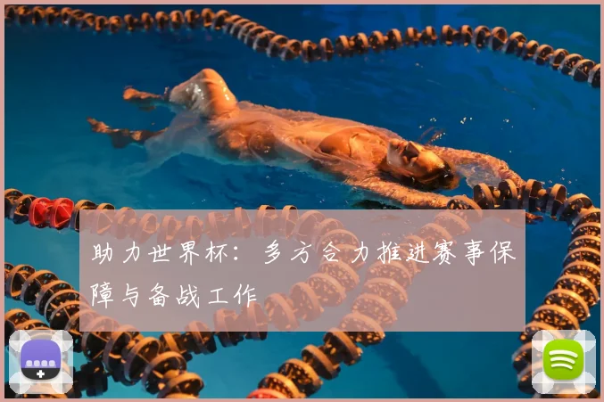助力世界杯:多方合力推进赛事保障与备战工作