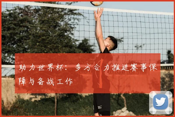 助力世界杯:多方合力推进赛事保障与备战工作