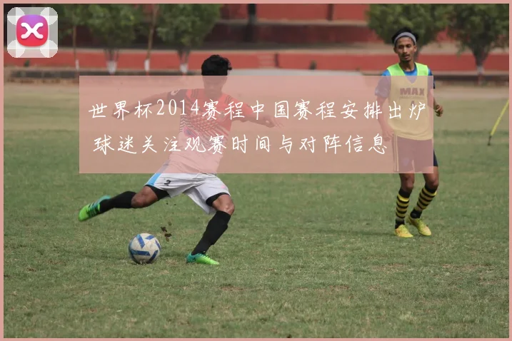 世界杯2014赛程中国赛程安排出炉 球迷关注观赛时间与对阵信息