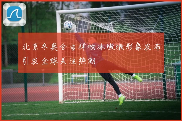 北京冬奥会吉祥物冰墩墩形象发布引发全球关注热潮