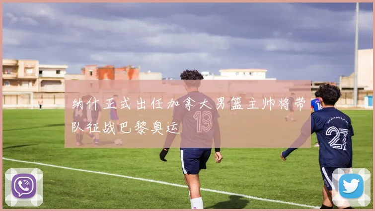 纳什正式出任加拿大男篮主帅将带队征战巴黎奥运
