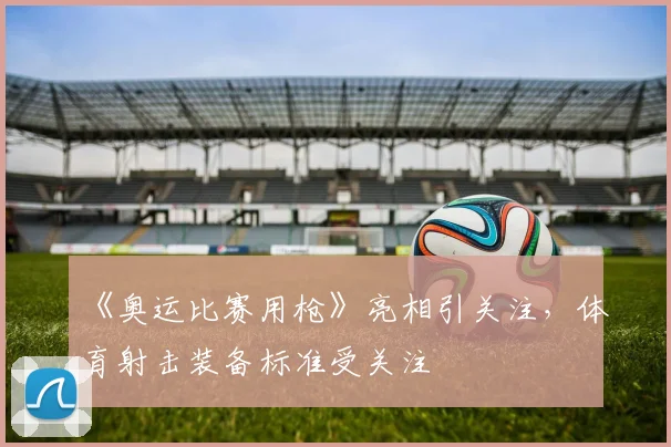 《奥运比赛用枪》亮相引关注,体育射击装备标准受关注