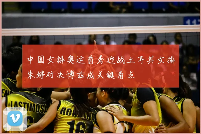 中国女排奥运首秀迎战土耳其女排朱婷对决博兹成关键看点