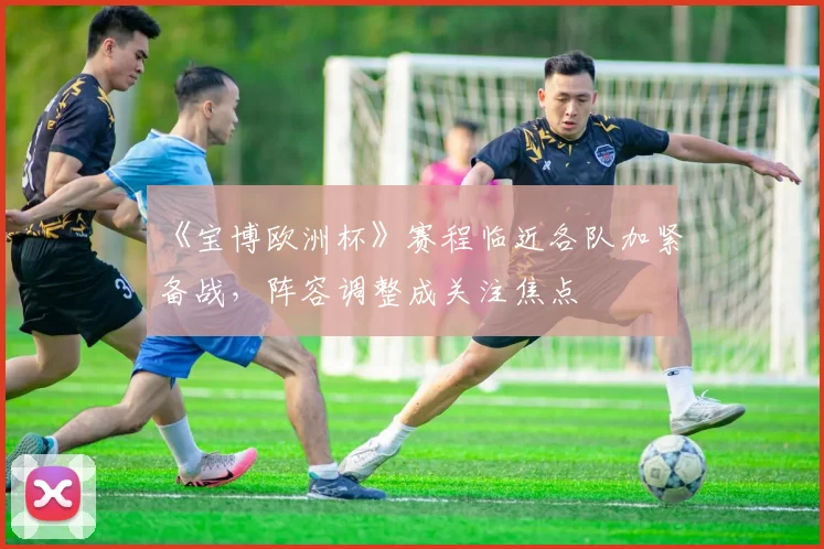 《宝博欧洲杯》赛程临近各队加紧备战,阵容调整成关注焦点