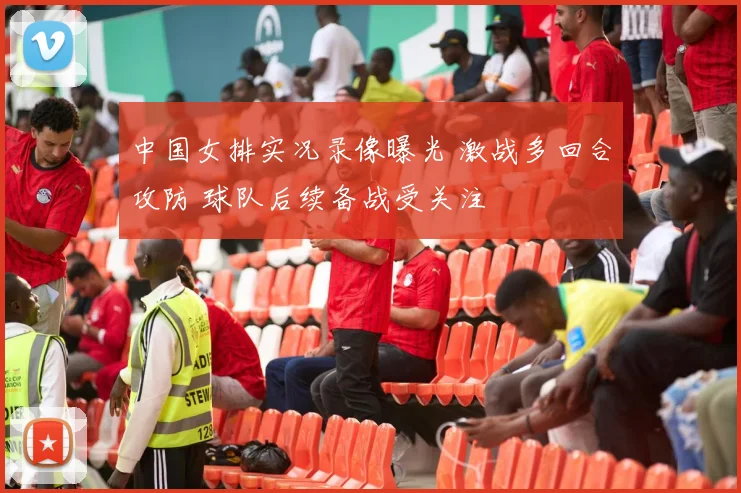 中国女排实况录像曝光 激战多回合攻防 球队后续备战受关注