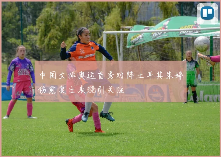 中国女排奥运首秀对阵土耳其朱婷伤愈复出表现引关注