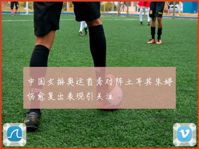中国女排奥运首秀对阵土耳其朱婷伤愈复出表现引关注