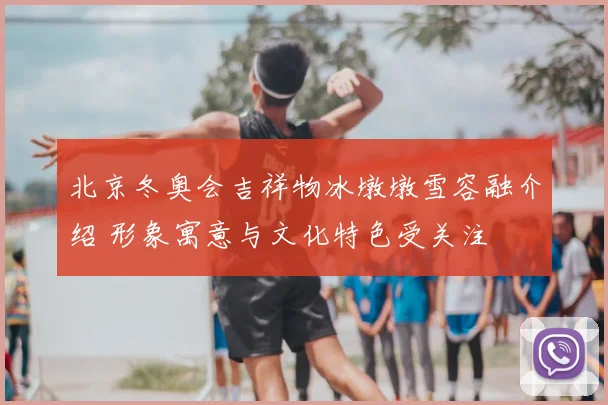 北京冬奥会吉祥物冰墩墩雪容融介绍 形象寓意与文化特色受关注