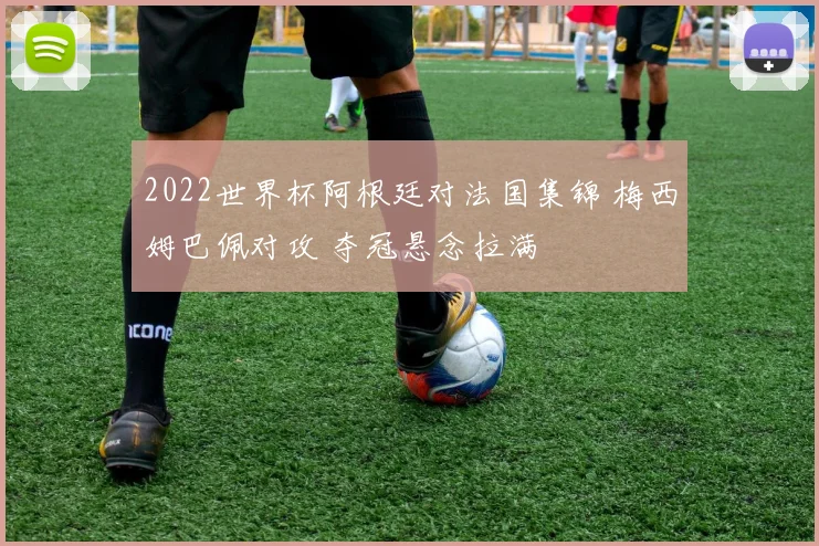 2022世界杯阿根廷对法国集锦 梅西姆巴佩对攻 夺冠悬念拉满