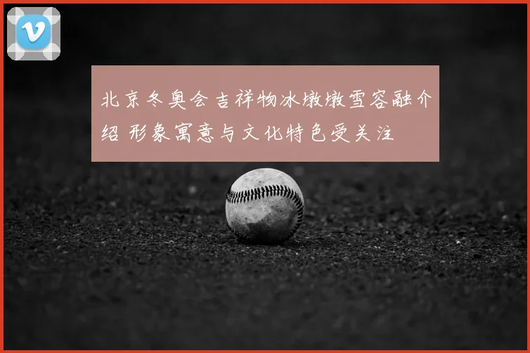 北京冬奥会吉祥物冰墩墩雪容融介绍 形象寓意与文化特色受关注
